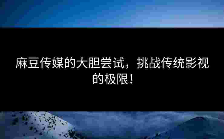 麻豆传媒的大胆尝试，挑战传统影视的极限！