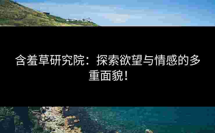 含羞草研究院：探索欲望与情感的多重面貌！
