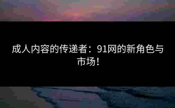 成人内容的传递者：91网的新角色与市场！