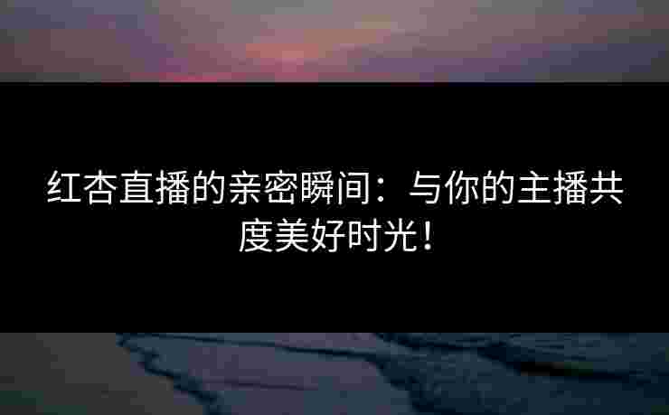 红杏直播的亲密瞬间：与你的主播共度美好时光！