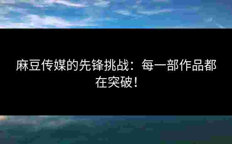 麻豆传媒的先锋挑战：每一部作品都在突破！