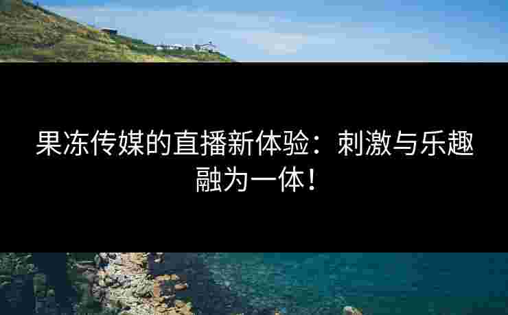 果冻传媒的直播新体验：刺激与乐趣融为一体！