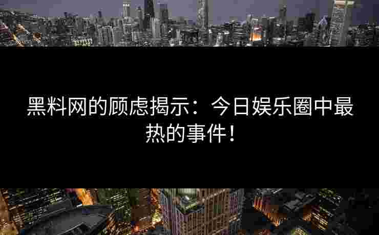 黑料网的顾虑揭示：今日娱乐圈中最热的事件！
