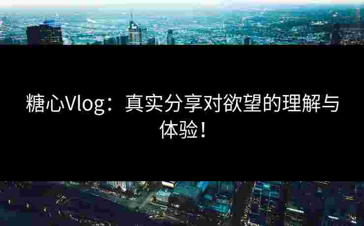 糖心Vlog：真实分享对欲望的理解与体验！