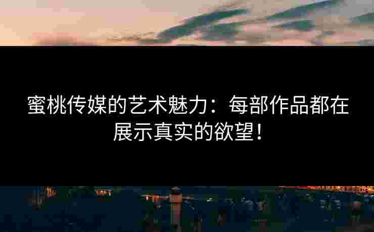 蜜桃传媒的艺术魅力：每部作品都在展示真实的欲望！
