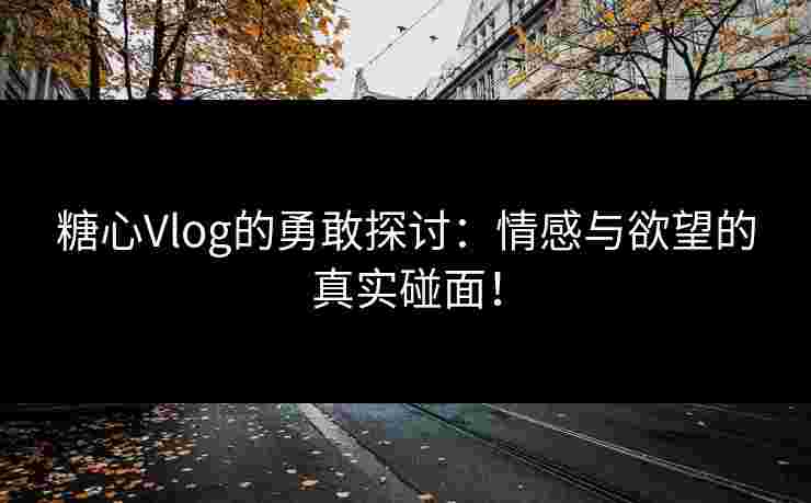 糖心Vlog的勇敢探讨：情感与欲望的真实碰面！