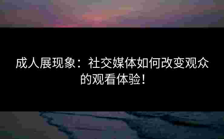 成人展现象：社交媒体如何改变观众的观看体验！