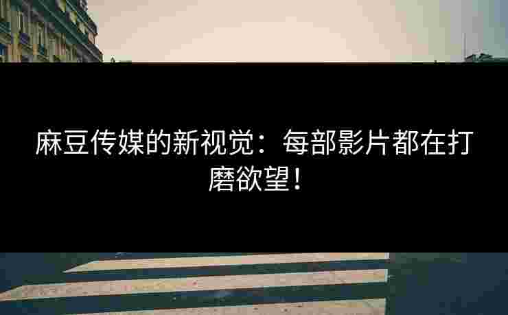 麻豆传媒的新视觉：每部影片都在打磨欲望！