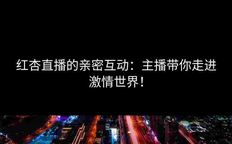红杏直播的亲密互动：主播带你走进激情世界！