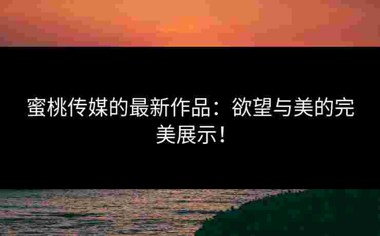 蜜桃传媒的最新作品：欲望与美的完美展示！