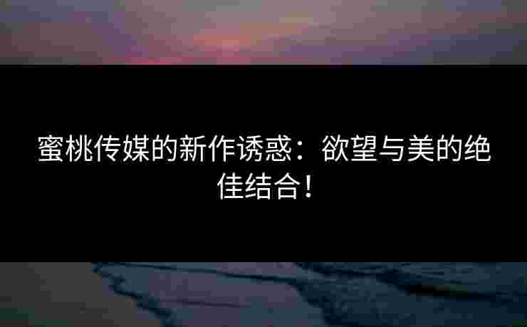 蜜桃传媒的新作诱惑：欲望与美的绝佳结合！
