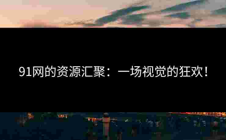91网的资源汇聚：一场视觉的狂欢！