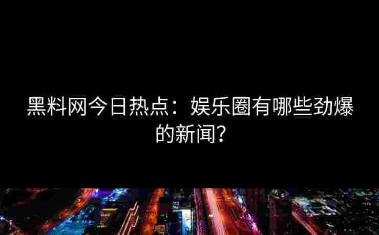 黑料网今日热点：娱乐圈有哪些劲爆的新闻？