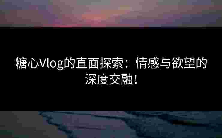 糖心Vlog的直面探索：情感与欲望的深度交融！