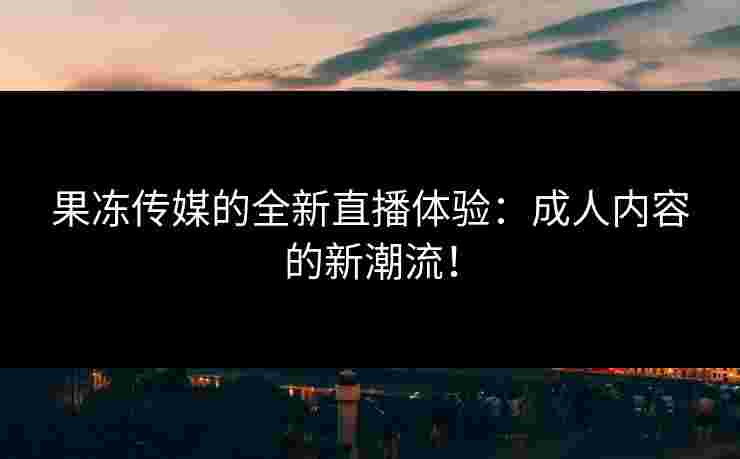 果冻传媒的全新直播体验：成人内容的新潮流！
