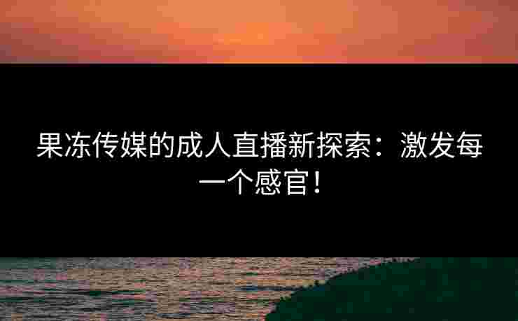 果冻传媒的成人直播新探索：激发每一个感官！