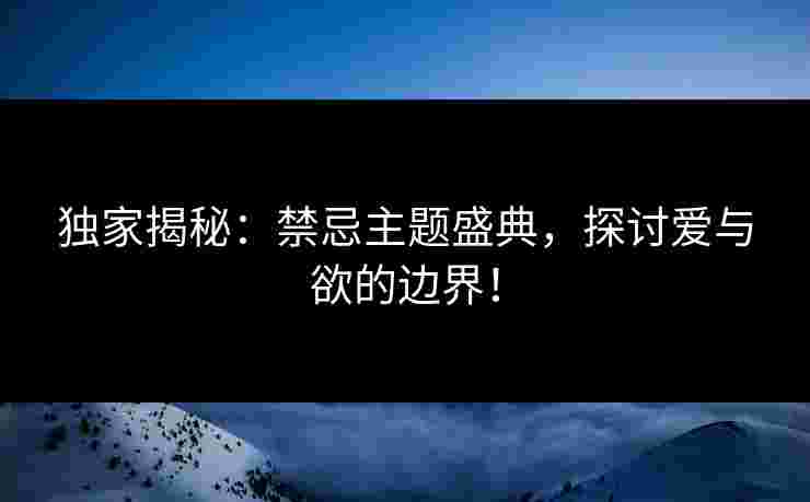 独家揭秘：禁忌主题盛典，探讨爱与欲的边界！
