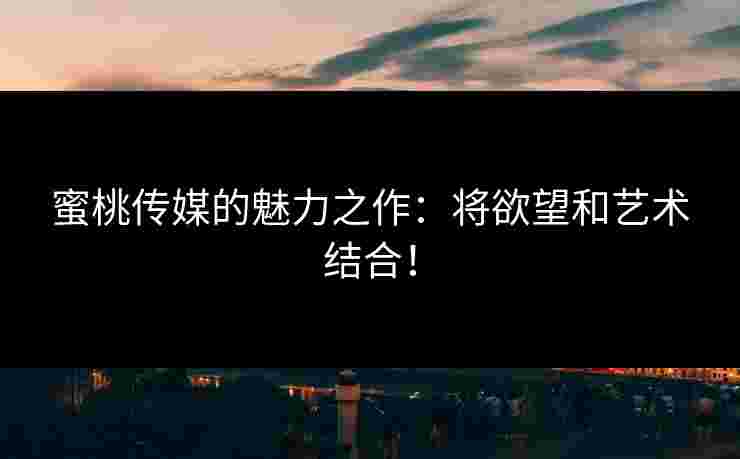 蜜桃传媒的魅力之作：将欲望和艺术结合！