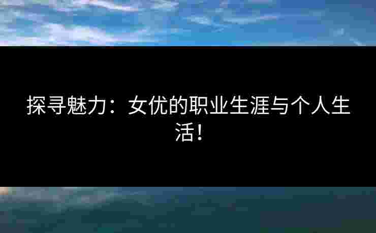 探寻魅力：女优的职业生涯与个人生活！