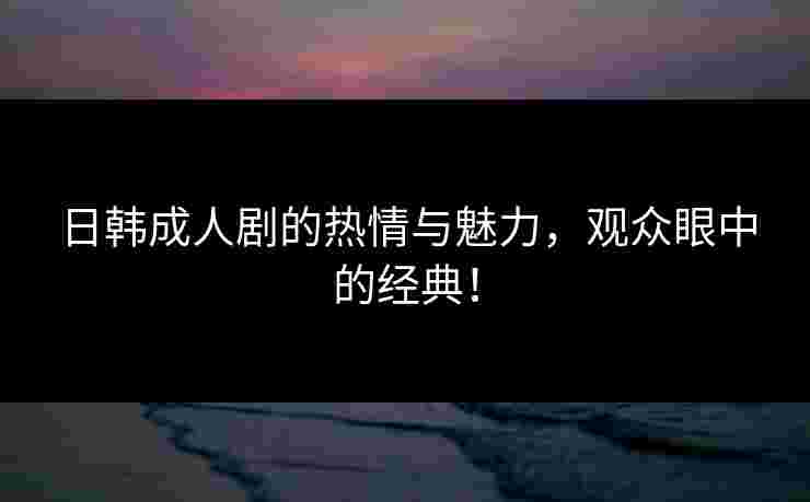 日韩成人剧的热情与魅力，观众眼中的经典！