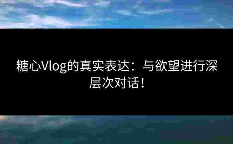 糖心Vlog的真实表达：与欲望进行深层次对话！