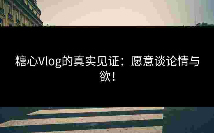 糖心Vlog的真实见证：愿意谈论情与欲！