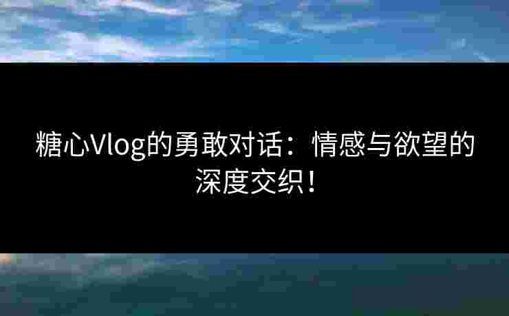 糖心Vlog的勇敢对话：情感与欲望的深度交织！