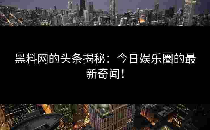 黑料网的头条揭秘：今日娱乐圈的最新奇闻！