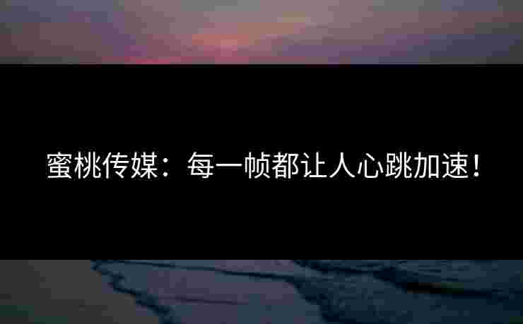 蜜桃传媒：每一帧都让人心跳加速！