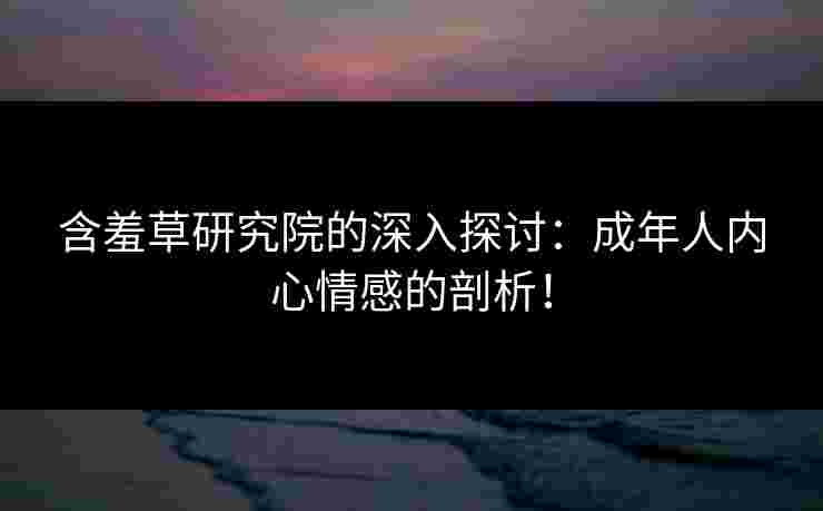含羞草研究院的深入探讨：成年人内心情感的剖析！