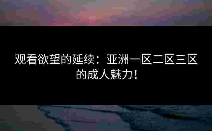 观看欲望的延续：亚洲一区二区三区的成人魅力！