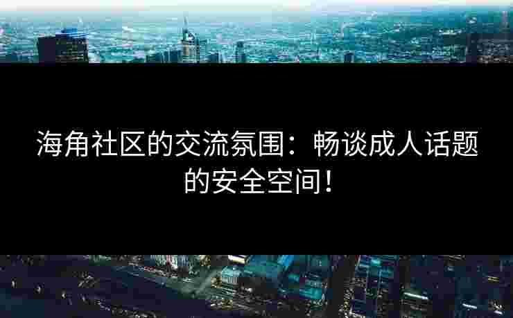 海角社区的交流氛围：畅谈成人话题的安全空间！