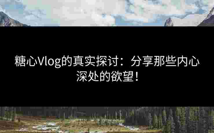 糖心Vlog的真实探讨：分享那些内心深处的欲望！