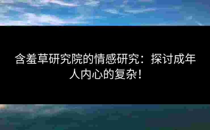 含羞草研究院的情感研究：探讨成年人内心的复杂！