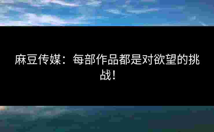 麻豆传媒：每部作品都是对欲望的挑战！