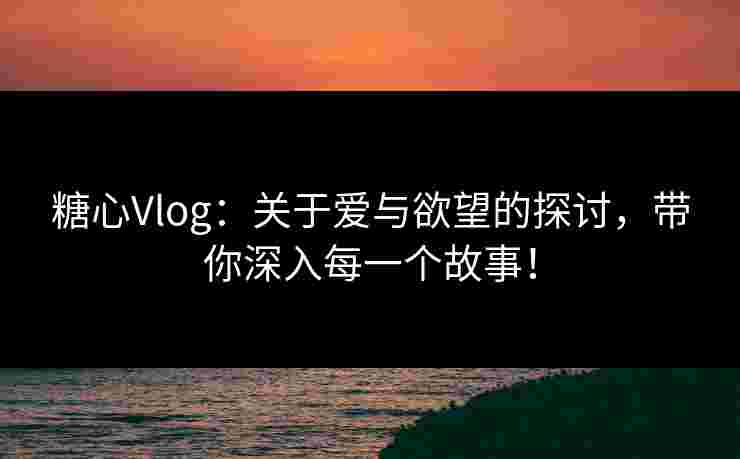 糖心Vlog：关于爱与欲望的探讨，带你深入每一个故事！