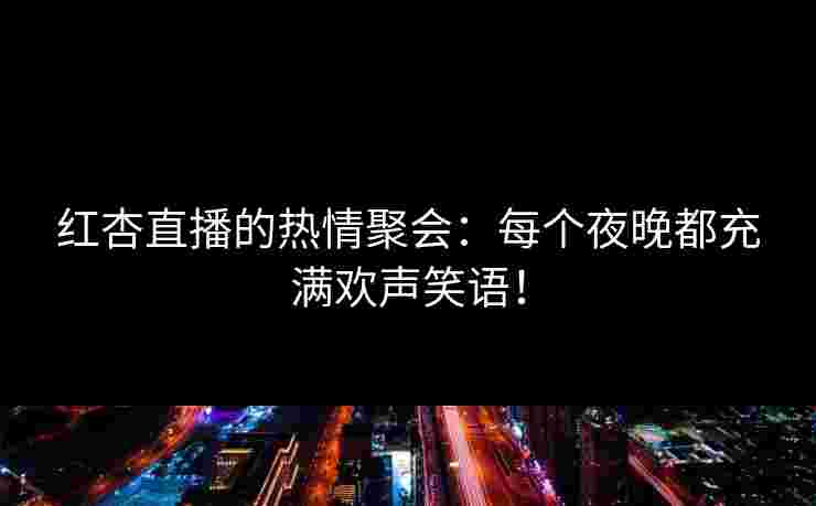 红杏直播的热情聚会：每个夜晚都充满欢声笑语！