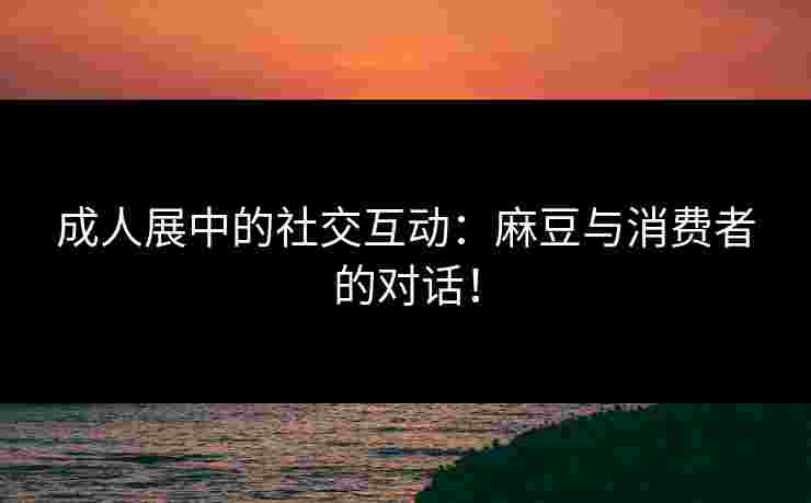 成人展中的社交互动：麻豆与消费者的对话！