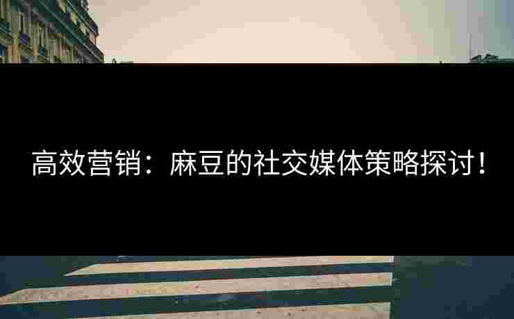 高效营销：麻豆的社交媒体策略探讨！
