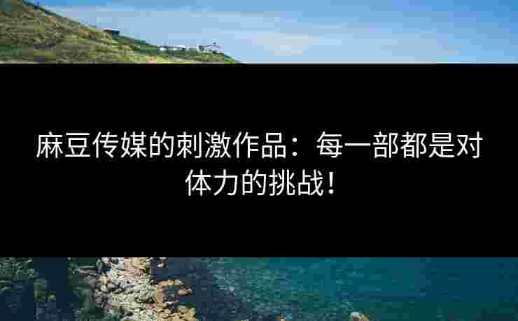 麻豆传媒的刺激作品：每一部都是对体力的挑战！