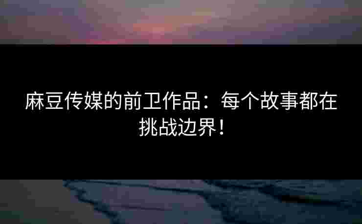 麻豆传媒的前卫作品：每个故事都在挑战边界！