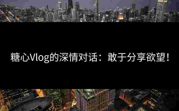 糖心Vlog的深情对话：敢于分享欲望！