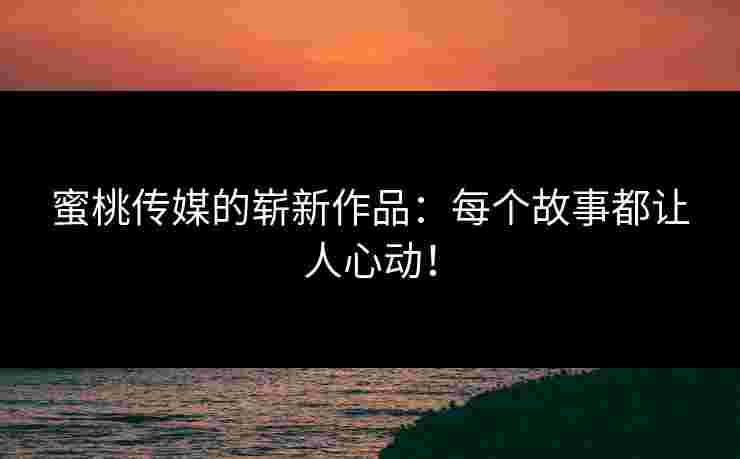 蜜桃传媒的崭新作品：每个故事都让人心动！