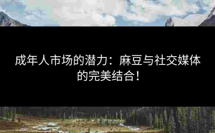 成年人市场的潜力：麻豆与社交媒体的完美结合！