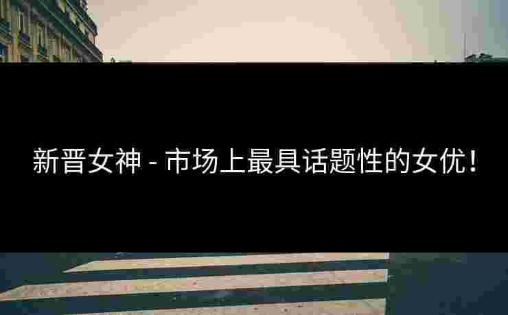 新晋女神 - 市场上最具话题性的女优！