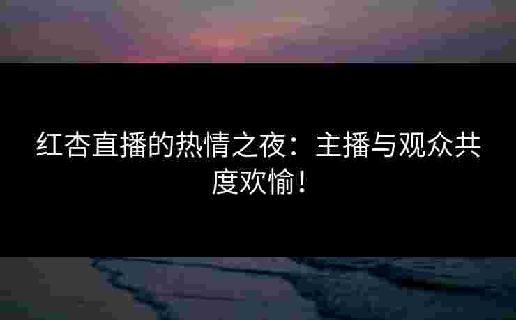红杏直播的热情之夜：主播与观众共度欢愉！