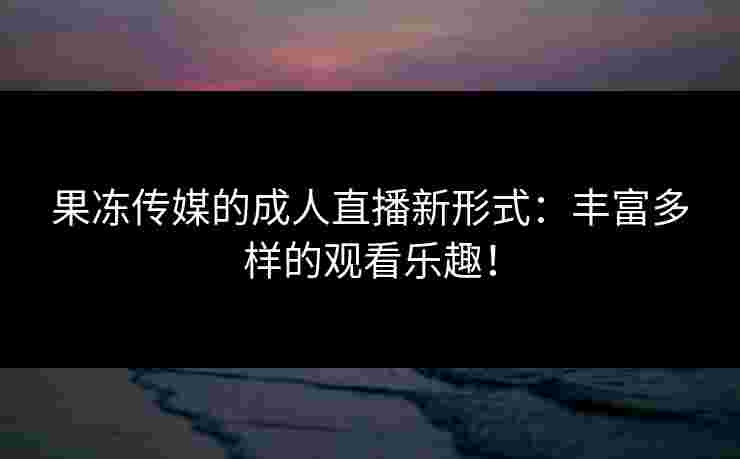 果冻传媒的成人直播新形式：丰富多样的观看乐趣！