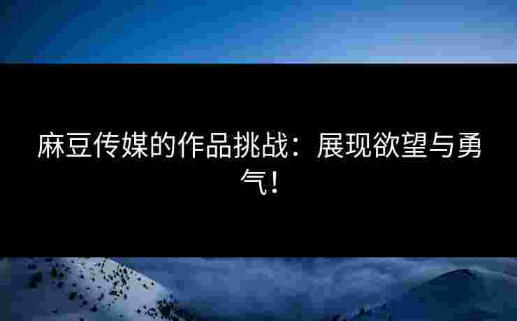 麻豆传媒的作品挑战：展现欲望与勇气！