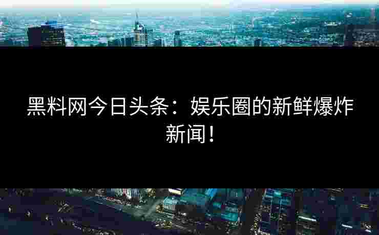 黑料网今日头条：娱乐圈的新鲜爆炸新闻！