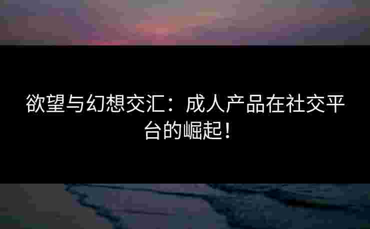 欲望与幻想交汇：成人产品在社交平台的崛起！